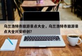 乌兰浩特市旅游景点大全，乌兰浩特市旅游景点大全兴安岭创？