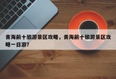 青海前十旅游景区攻略，青海前十旅游景区攻略一日游？