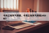 今天辽阳天气预报，今天辽阳天气预报24小时？