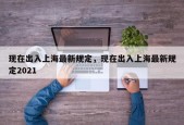 现在出入上海最新规定，现在出入上海最新规定2021