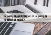 长沙市地图全图高清版2020？长沙市地图全图高清版 雨花区？