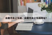 水魔方水上乐园，水魔方水上乐园地址？
