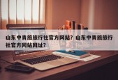 山东中青旅旅行社官方网站？山东中青旅旅行社官方网站网址？