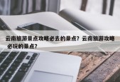 云南旅游景点攻略必去的景点？云南旅游攻略 必玩的景点？