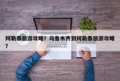 阿勒泰旅游攻略？乌鲁木齐到阿勒泰旅游攻略？