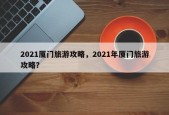 2021厦门旅游攻略，2021年厦门旅游攻略？