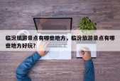 临汾旅游景点有哪些地方，临汾旅游景点有哪些地方好玩？