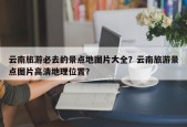 云南旅游必去的景点地图片大全？云南旅游景点图片高清地理位置？
