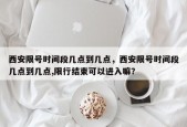 西安限号时间段几点到几点，西安限号时间段几点到几点,限行结束可以进入嘛？