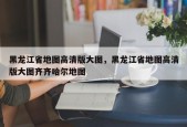 黑龙江省地图高清版大图，黑龙江省地图高清版大图齐齐哈尔地图