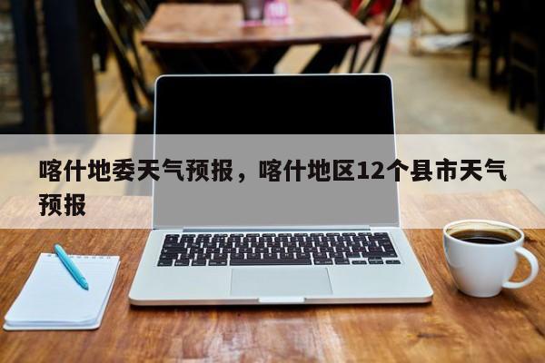 喀什地委天气预报，喀什地区12个县市天气预报  第1张