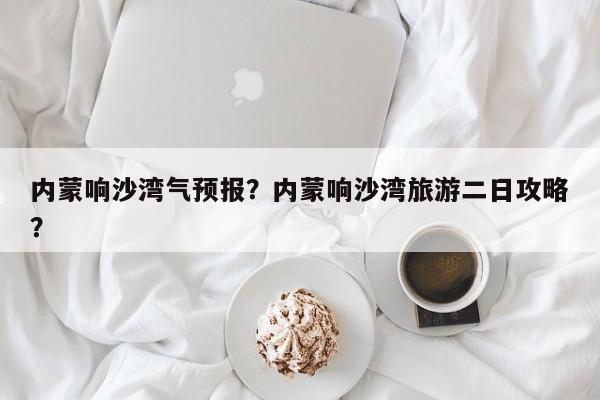 内蒙响沙湾气预报？内蒙响沙湾旅游二日攻略？  第1张