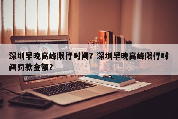 深圳早晚高峰限行时间？深圳早晚高峰限行时间罚款金额？  第1张
