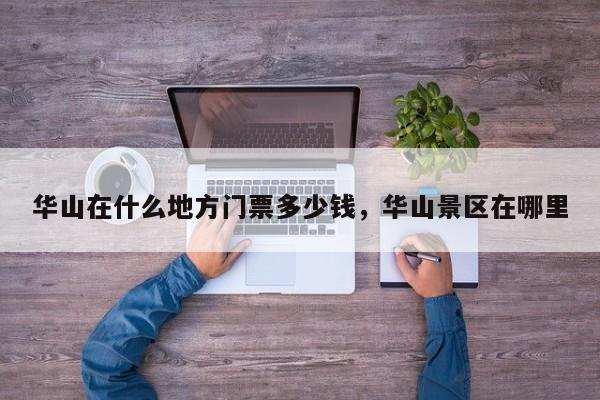 华山在什么地方门票多少钱，华山景区在哪里  第1张