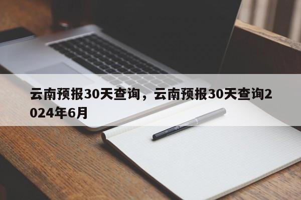 云南预报30天查询，云南预报30天查询2024年6月  第1张