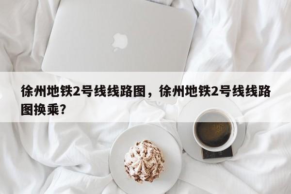 徐州地铁2号线线路图，徐州地铁2号线线路图换乘？  第1张