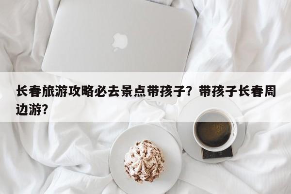 长春旅游攻略必去景点带孩子？带孩子长春周边游？  第1张