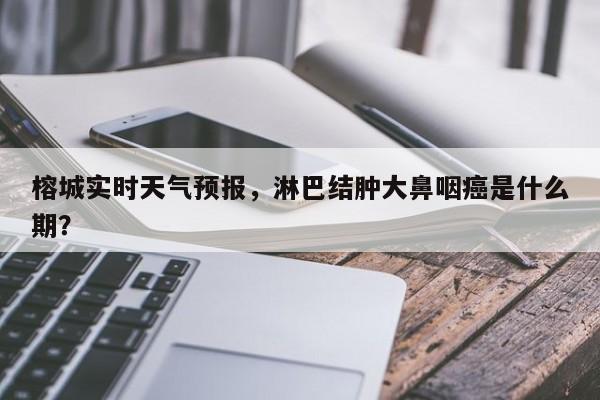 榕城实时天气预报，淋巴结肿大鼻咽癌是什么期？  第1张