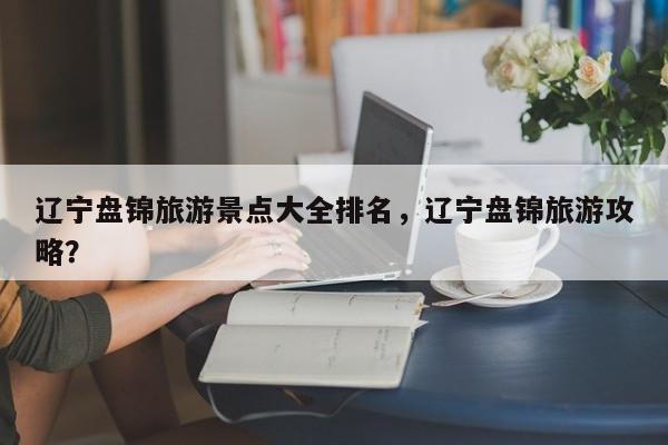 辽宁盘锦旅游景点大全排名，辽宁盘锦旅游攻略？  第1张