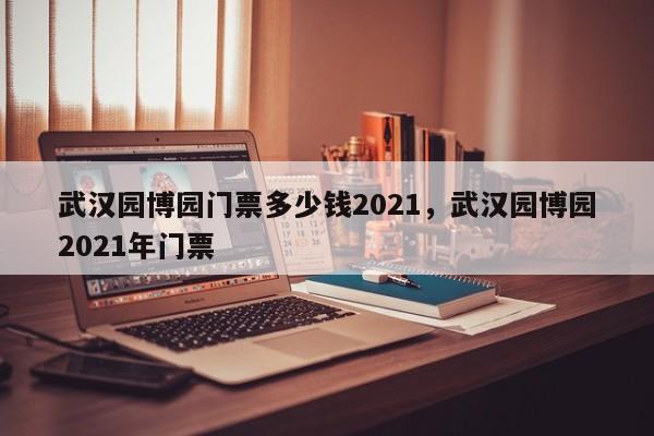 武汉园博园门票多少钱2021，武汉园博园2021年门票  第1张