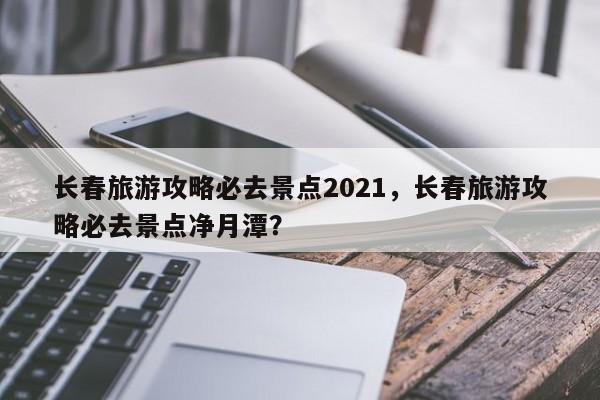 长春旅游攻略必去景点2021，长春旅游攻略必去景点净月潭？  第1张