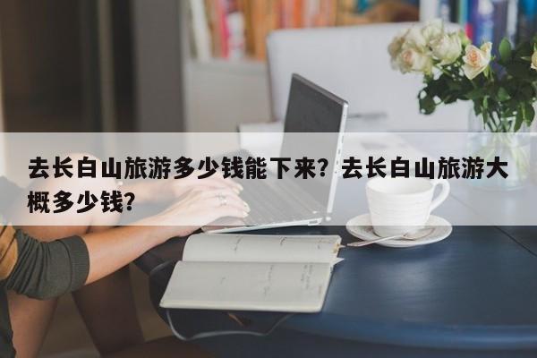 去长白山旅游多少钱能下来？去长白山旅游大概多少钱？  第1张