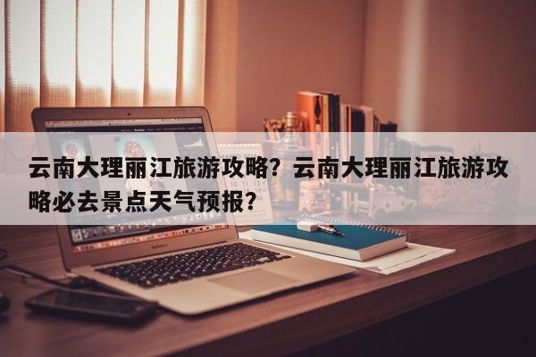 云南大理丽江旅游攻略？云南大理丽江旅游攻略必去景点天气预报？  第1张
