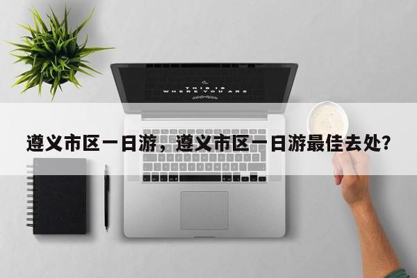 遵义市区一日游，遵义市区一日游最佳去处？  第1张