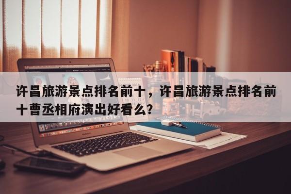 许昌旅游景点排名前十，许昌旅游景点排名前十曹丞相府演出好看么？  第1张