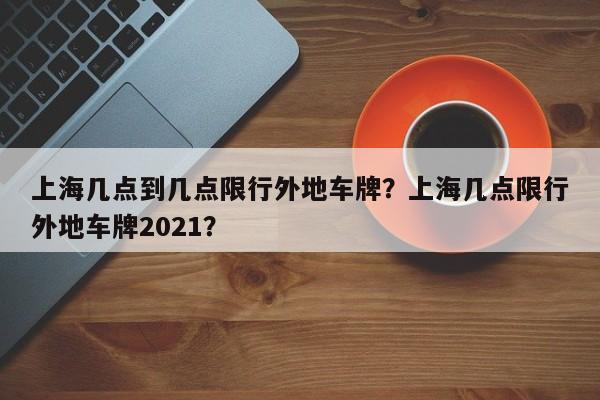 上海几点到几点限行外地车牌？上海几点限行外地车牌2021？  第1张