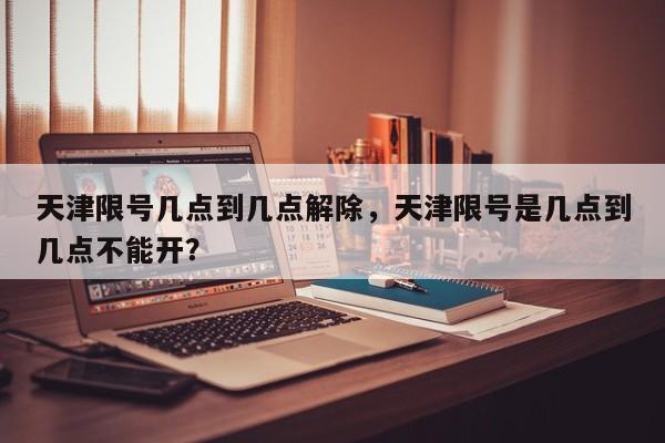 天津限号几点到几点解除，天津限号是几点到几点不能开？  第1张