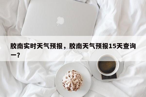 胶南实时天气预报，胶南天气预报15天查询一？  第1张