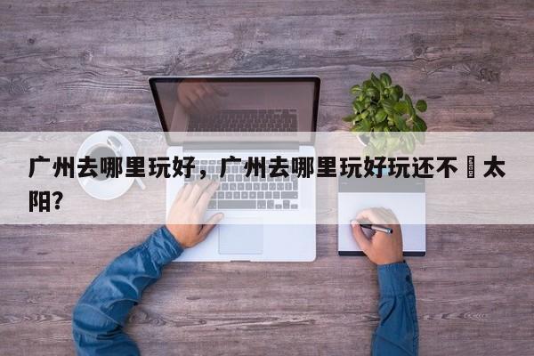 广州去哪里玩好，广州去哪里玩好玩还不嗮太阳？  第1张