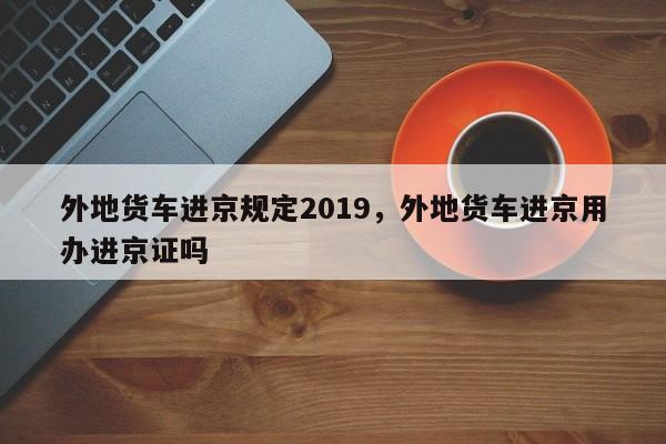 外地货车进京规定2019，外地货车进京用办进京证吗  第1张