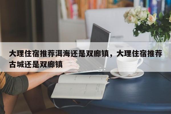 大理住宿推荐洱海还是双廊镇，大理住宿推荐古城还是双廊镇  第1张