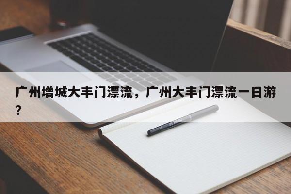 广州增城大丰门漂流，广州大丰门漂流一日游？  第1张