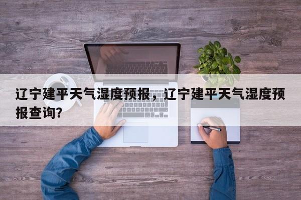辽宁建平天气湿度预报，辽宁建平天气湿度预报查询？  第1张