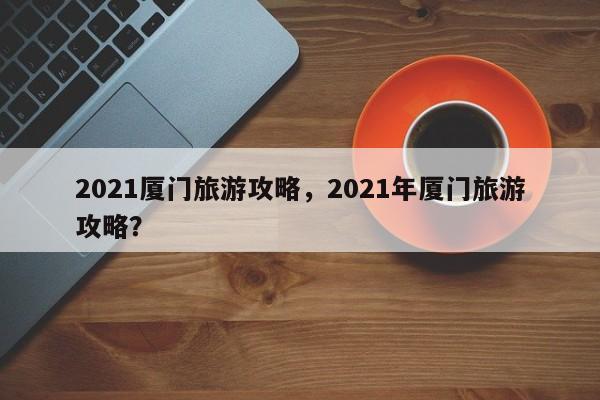 2021厦门旅游攻略，2021年厦门旅游攻略？  第1张