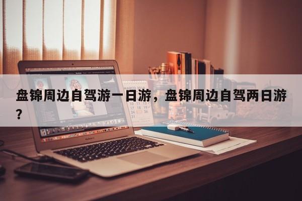 盘锦周边自驾游一日游，盘锦周边自驾两日游？  第1张