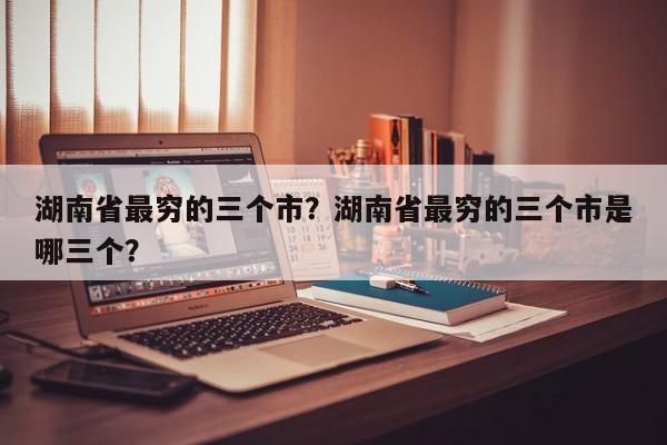 湖南省最穷的三个市？湖南省最穷的三个市是哪三个？  第1张