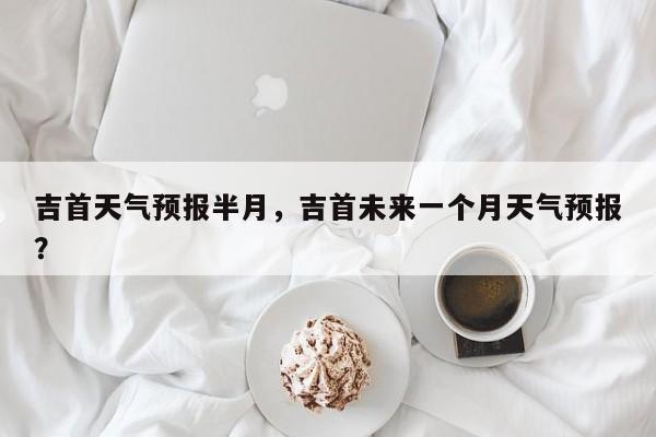 吉首天气预报半月，吉首未来一个月天气预报？  第1张