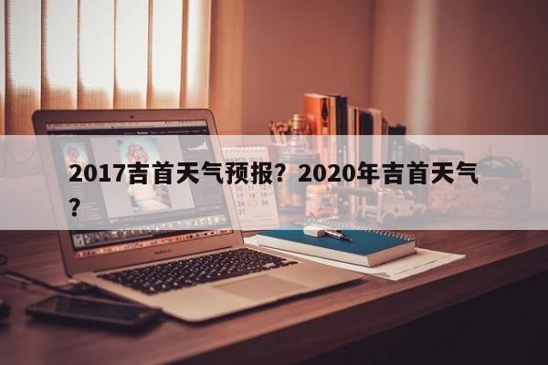 2017吉首天气预报？2020年吉首天气？  第1张