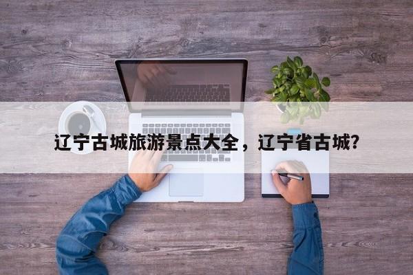辽宁古城旅游景点大全，辽宁省古城？  第1张