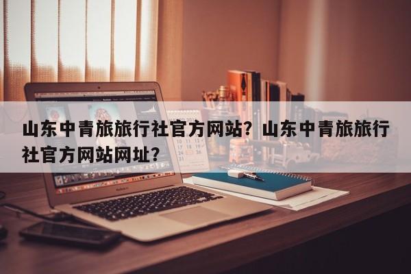 山东中青旅旅行社官方网站？山东中青旅旅行社官方网站网址？  第1张