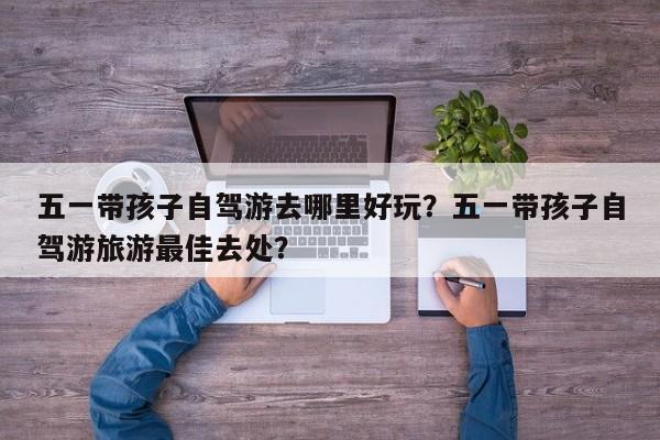 五一带孩子自驾游去哪里好玩？五一带孩子自驾游旅游最佳去处？  第1张