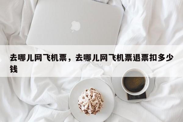 去哪儿网飞机票，去哪儿网飞机票退票扣多少钱  第1张