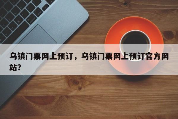乌镇门票网上预订，乌镇门票网上预订官方网站？  第1张