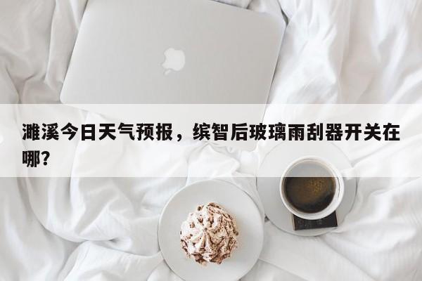 濉溪今日天气预报，缤智后玻璃雨刮器开关在哪？  第1张