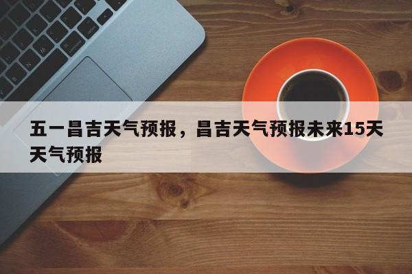 五一昌吉天气预报，昌吉天气预报未来15天天气预报  第1张