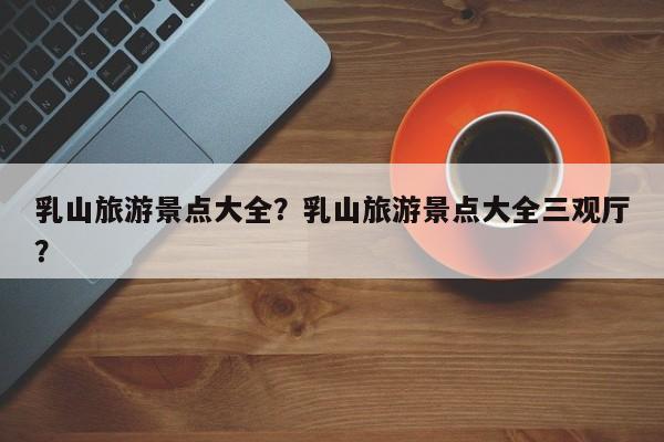 乳山旅游景点大全？乳山旅游景点大全三观厅？  第1张